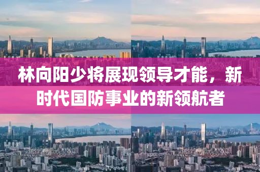 林向阳少将展现领导才能，新时代国防事业的新领航者