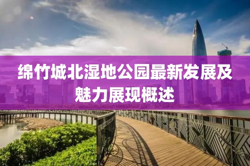 绵竹城北湿地公园最新发展及魅力展现概述