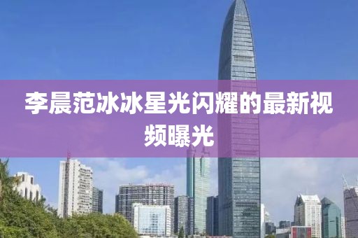 李晨范冰冰星光闪耀的最新视频曝光