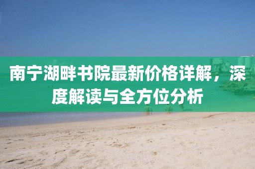南宁湖畔书院最新价格详解，深度解读与全方位分析