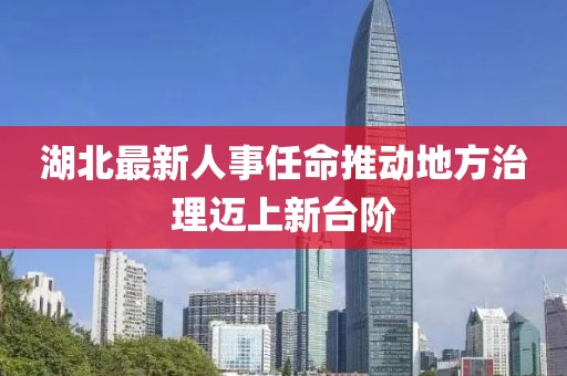 湖北最新人事任命推动地方治理迈上新台阶