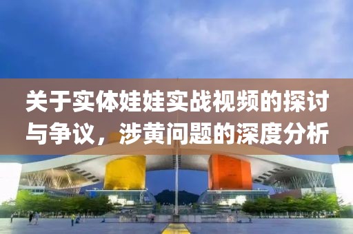 关于实体娃娃实战视频的探讨与争议，涉黄问题的深度分析