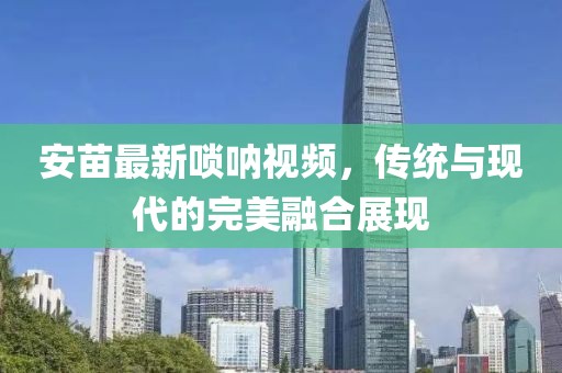 安苗最新唢呐视频，传统与现代的完美融合展现