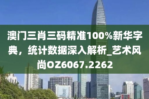 澳门三肖三码精准100%新华字典，统计数据深入解析_艺术风尚OZ6067.2262