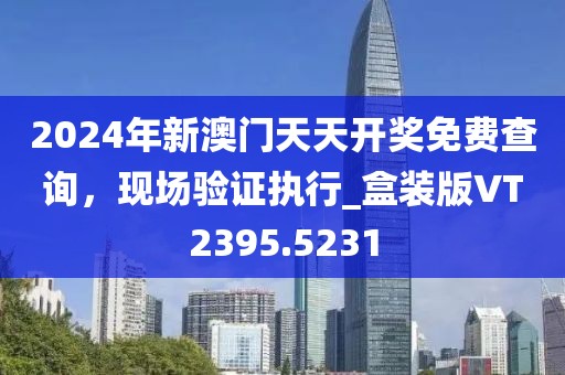 2024年新澳门天天开奖免费查询，现场验证执行_盒装版VT2395.5231