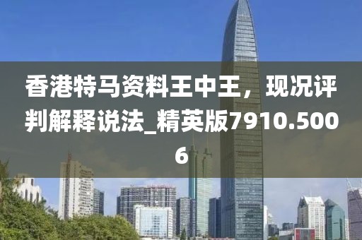 香港特马资料王中王，现况评判解释说法_精英版7910.5006