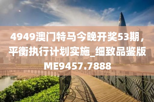 4949澳门特马今晚开奖53期，平衡执行计划实施_细致品鉴版ME9457.7888