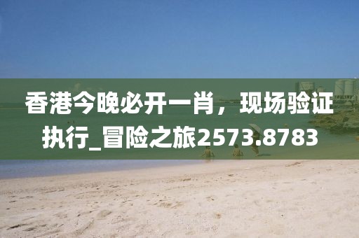 香港今晚必开一肖，现场验证执行_冒险之旅2573.8783