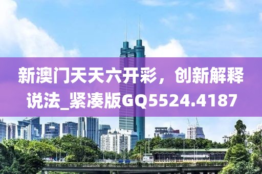 新澳门天天六开彩，创新解释说法_紧凑版GQ5524.4187