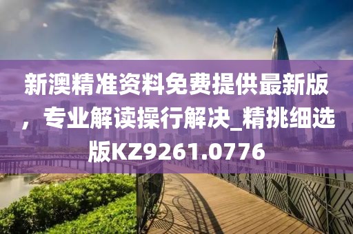 新澳精准资料免费提供最新版，专业解读操行解决_精挑细选版KZ9261.0776