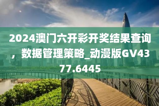 2024澳门六开彩开奖结果查询，数据管理策略_动漫版GV4377.6445