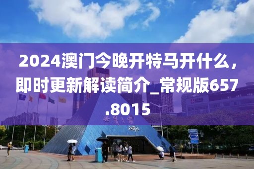 2024澳门今晚开特马开什么，即时更新解读简介_常规版657.8015