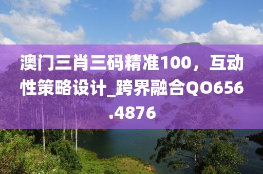 澳门三肖三码精准100，互动性策略设计_跨界融合QO656.4876