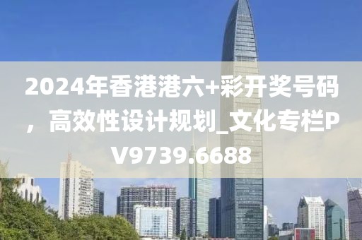 2024年香港港六+彩开奖号码，高效性设计规划_文化专栏PV9739.6688