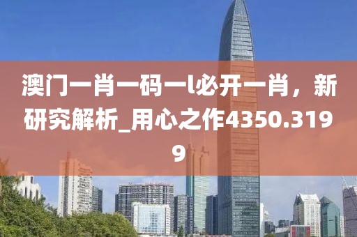 澳门一肖一码一l必开一肖，新研究解析_用心之作4350.3199