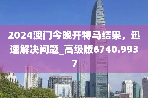 2024澳门今晚开特马结果，迅速解决问题_高级版6740.9937