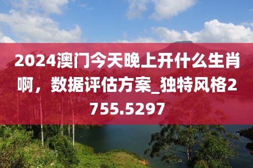 2024澳门今天晚上开什么生肖啊，数据评估方案_独特风格2755.5297