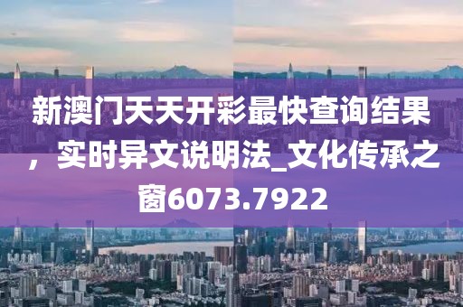 新澳门天天开彩最快查询结果，实时异文说明法_文化传承之窗6073.7922