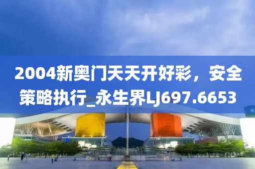 2004新奥门天天开好彩，安全策略执行_永生界LJ697.6653