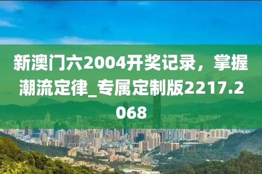 新澳门六2004开奖记录，掌握潮流定律_专属定制版2217.2068