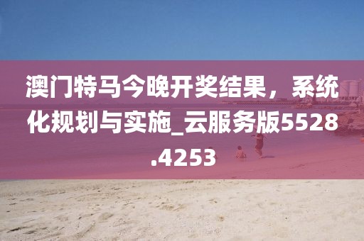 澳门特马今晚开奖结果，系统化规划与实施_云服务版5528.4253