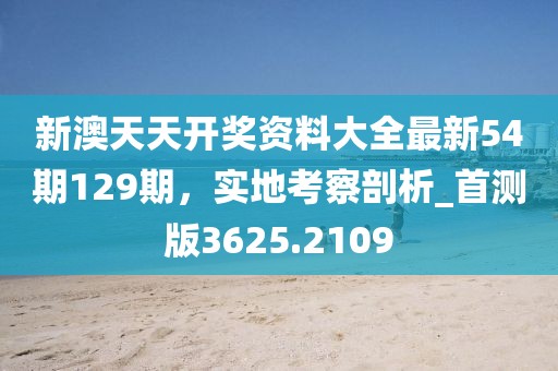 新澳天天开奖资料大全最新54期129期，实地考察剖析_首测版3625.2109