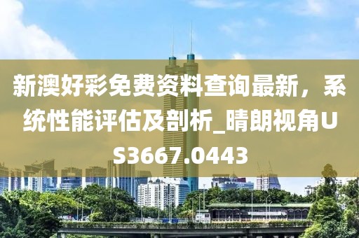 新澳好彩免费资料查询最新，系统性能评估及剖析_晴朗视角US3667.0443