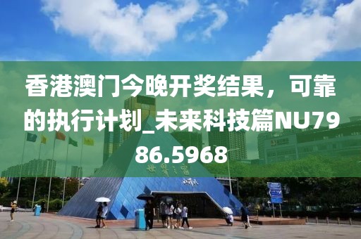 香港澳门今晚开奖结果，可靠的执行计划_未来科技篇NU7986.5968