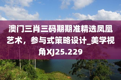 澳门三肖三码期期准精选凤凰艺术，参与式策略设计_美学视角XJ25.229