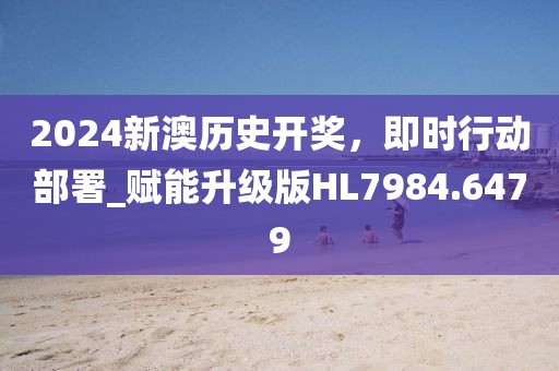 2024新澳历史开奖，即时行动部署_赋能升级版HL7984.6479