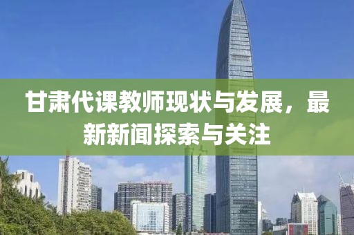 甘肃代课教师现状与发展，最新新闻探索与关注