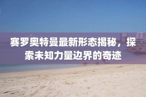 赛罗奥特曼最新形态揭秘，探索未知力量边界的奇迹