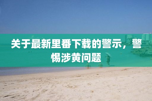 关于最新里番下载的警示，警惕涉黄问题
