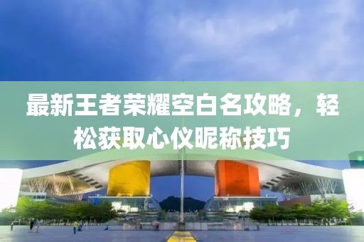最新王者荣耀空白名攻略，轻松获取心仪昵称技巧