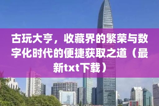 古玩大亨，收藏界的繁荣与数字化时代的便捷获取之道（最新txt下载）