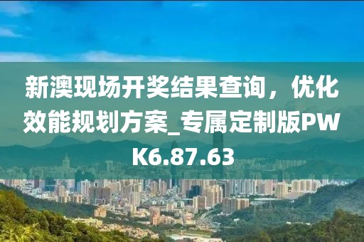 新澳现场开奖结果查询，优化效能规划方案_专属定制版PWK6.87.63