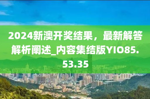 2024新澳开奖结果，最新解答解析阐述_内容集结版YIO85.53.35
