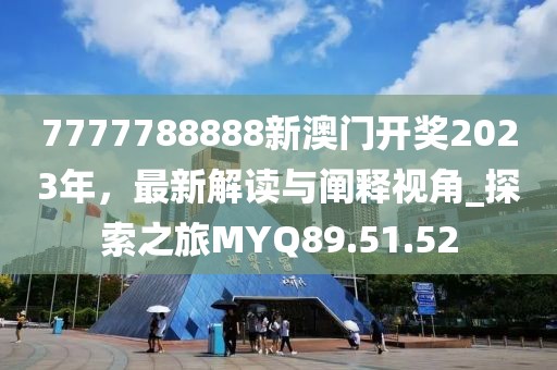 7777788888新澳门开奖2023年，最新解读与阐释视角_探索之旅MYQ89.51.52