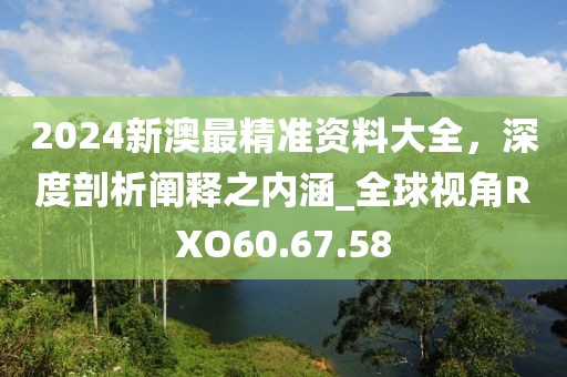 2024新澳最精准资料大全，深度剖析阐释之内涵_全球视角RXO60.67.58
