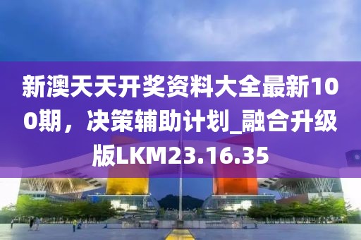 新澳天天开奖资料大全最新100期，决策辅助计划_融合升级版LKM23.16.35