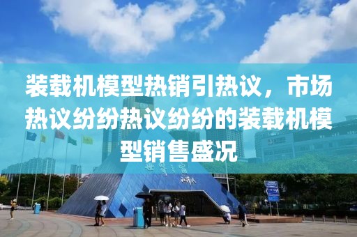 装载机模型热销引热议，市场热议纷纷热议纷纷的装载机模型销售盛况