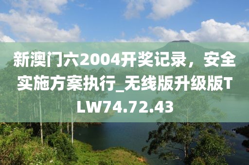 新澳门六2004开奖记录，安全实施方案执行_无线版升级版TLW74.72.43