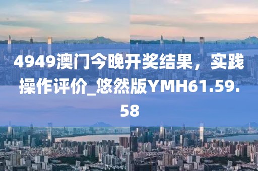 4949澳门今晚开奖结果，实践操作评价_悠然版YMH61.59.58