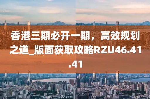 香港三期必开一期，高效规划之道_版面获取攻略RZU46.41.41