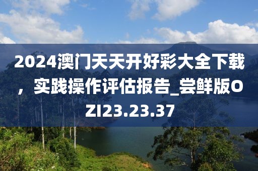 2024澳门天天开好彩大全下载，实践操作评估报告_尝鲜版OZI23.23.37