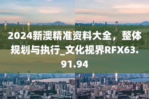 2024新澳精准资料大全，整体规划与执行_文化视界RFX63.91.94