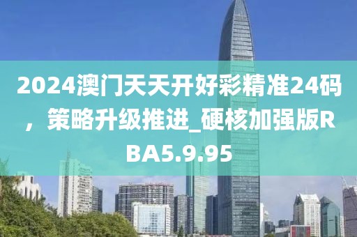 2024澳门天天开好彩精准24码，策略升级推进_硬核加强版RBA5.9.95