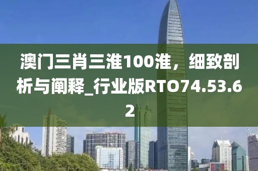澳门三肖三淮100淮，细致剖析与阐释_行业版RTO74.53.62