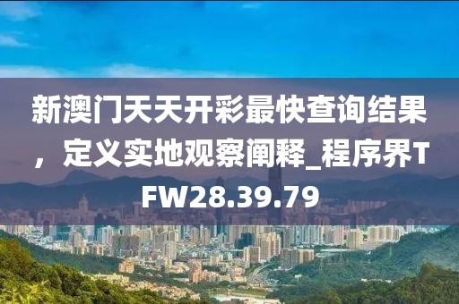 新澳门天天开彩最快查询结果，定义实地观察阐释_程序界TFW28.39.79