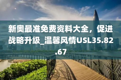 新奥最准免费资料大全，促进战略升级_温馨风情USL35.82.67